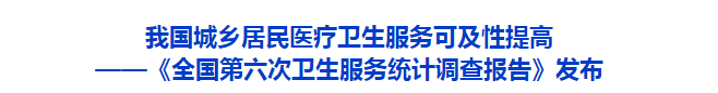 我国城乡居民医疗卫生服务可及性提高 ——《全国第六次卫生服务统计调查报告》发布