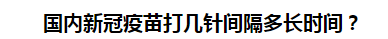 国内新冠疫苗打几针间隔多长时间？