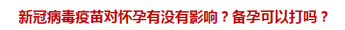 新冠病毒疫苗对怀孕有没有影响？备孕可以打吗？