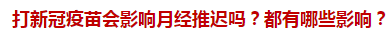 打新冠疫苗会影响月经推迟吗？都有哪些影响？