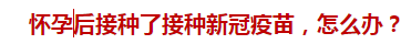 怀孕后接种了接种新冠疫苗，怎么办？