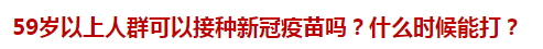 59岁以上人群可以接种新冠疫苗吗？什么时候能打？